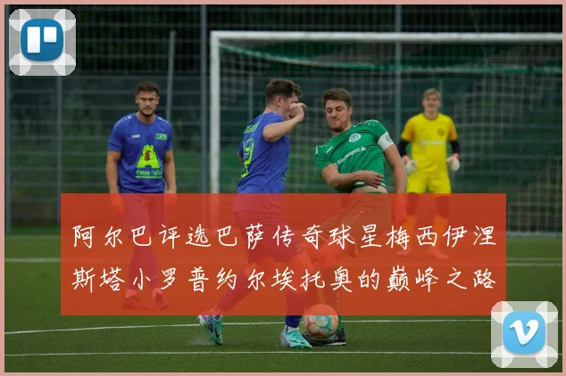 阿尔巴评选巴萨传奇球星梅西伊涅斯塔小罗普约尔埃托奥的巅峰之路