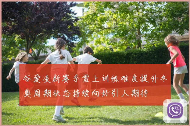 谷爱凌新赛季雪上训练难度提升冬奥周期状态持续向好引人期待