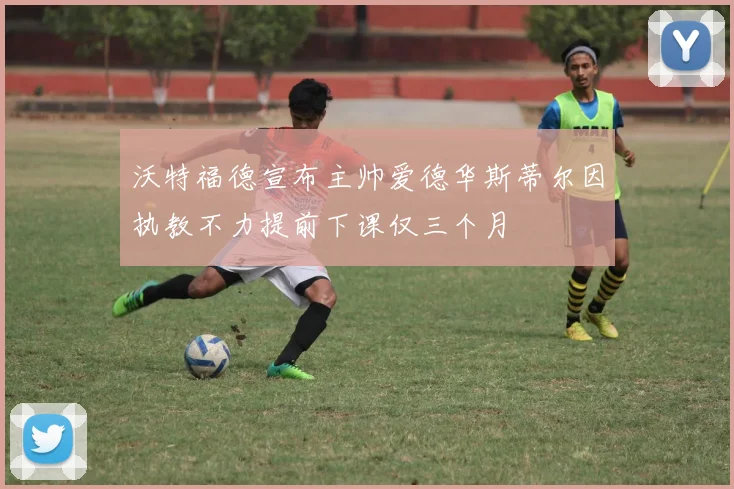 沃特福德宣布主帅爱德华斯蒂尔因执教不力提前下课仅三个月