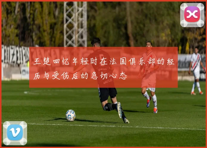 王楚回忆年轻时在法国俱乐部的经历与受伤后的急切心态