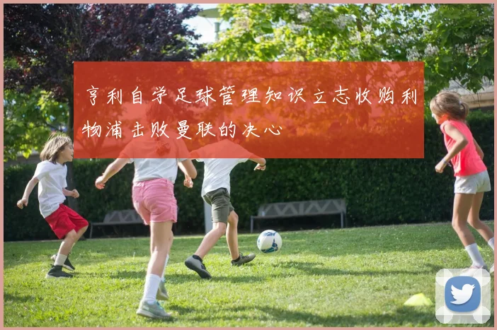 亨利自学足球管理知识立志收购利物浦击败曼联的决心