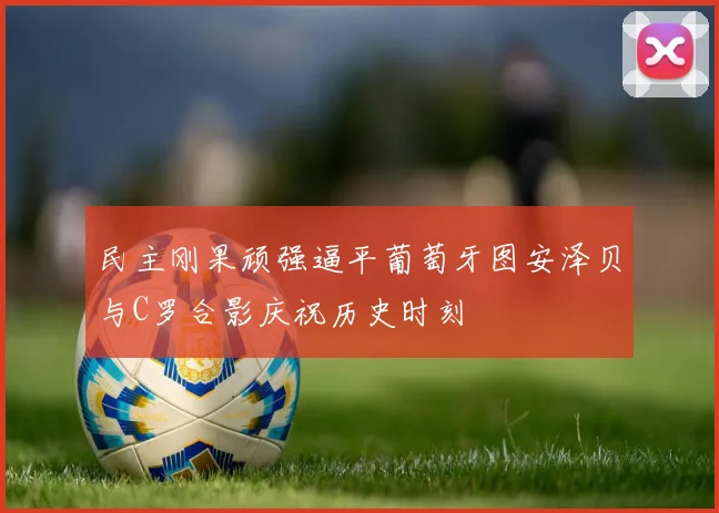 民主刚果顽强逼平葡萄牙图安泽贝与C罗合影庆祝历史时刻