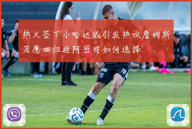 热火签下小哈达威引发热议詹姆斯若愿回归迈阿密将如何选择