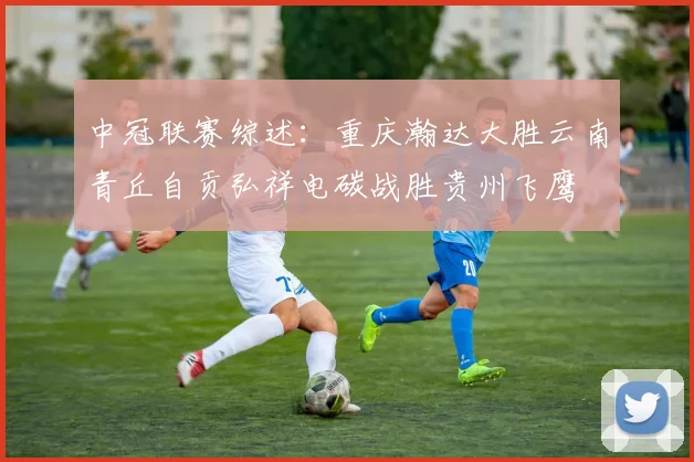 中冠联赛综述：重庆瀚达大胜云南青丘自贡弘祥电碳战胜贵州飞鹰