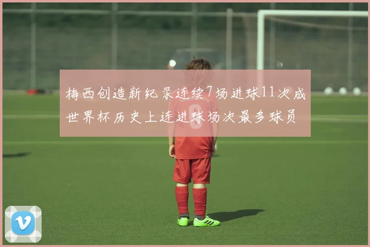梅西创造新纪录连续7场进球11次成世界杯历史上连进球场次最多球员