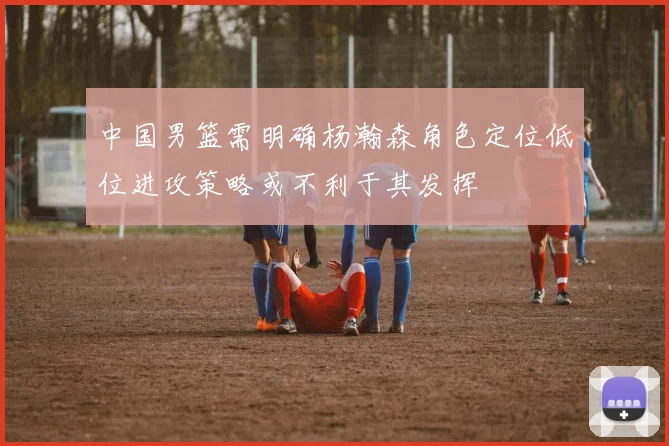 中国男篮需明确杨瀚森角色定位低位进攻策略或不利于其发挥