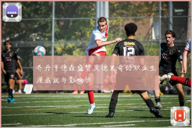 乔丹亨德森盛赞莫德里奇的职业生涯成就与影响力
