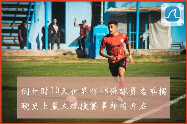 倒计时10天世界杯48强球员名单揭晓史上最大规模赛事即将开启