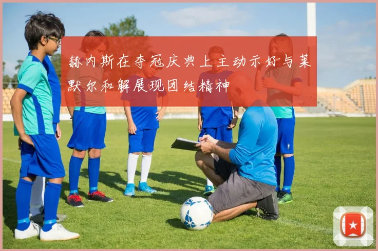 赫内斯在夺冠庆典上主动示好与莱默尔和解展现团结精神