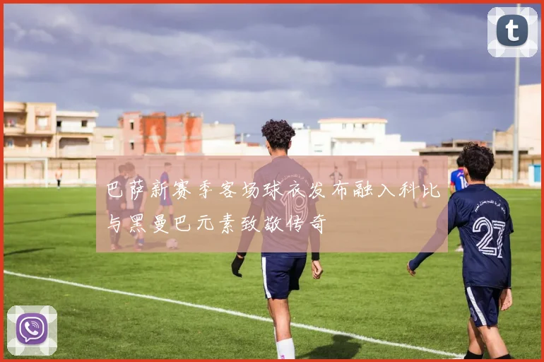 巴萨新赛季客场球衣发布融入科比与黑曼巴元素致敬传奇