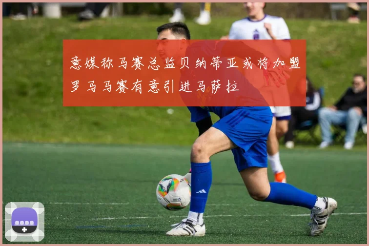 意媒称马赛总监贝纳蒂亚或将加盟罗马马赛有意引进马萨拉