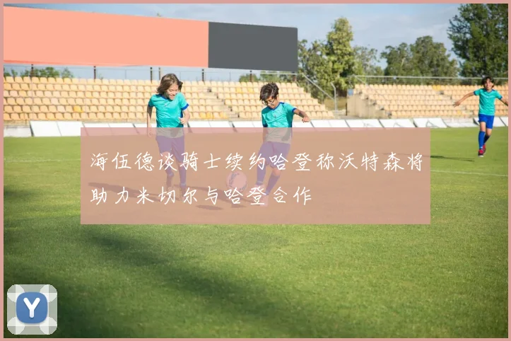 海伍德谈骑士续约哈登称沃特森将助力米切尔与哈登合作