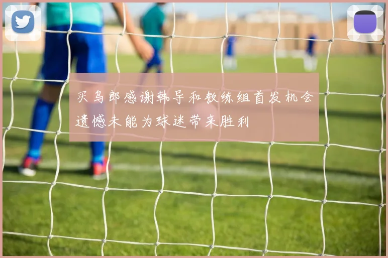 买乌郎感谢韩导和教练组首发机会遗憾未能为球迷带来胜利