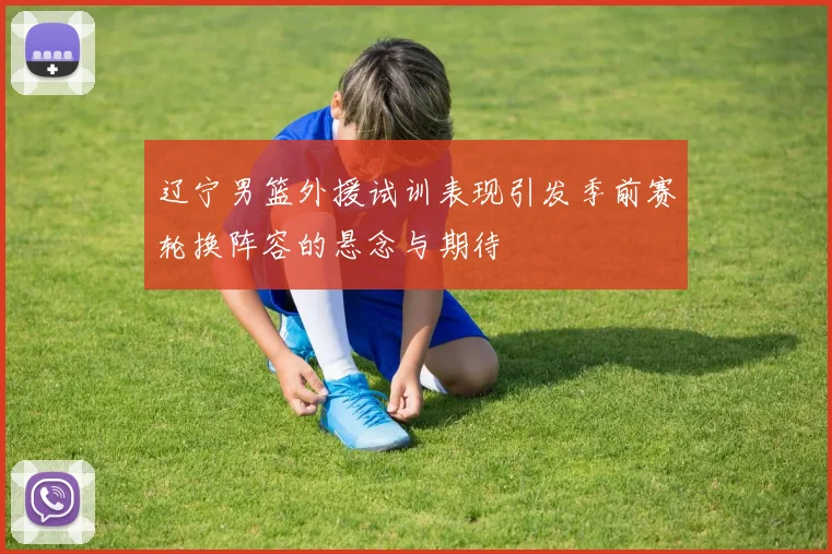 辽宁男篮外援试训表现引发季前赛轮换阵容的悬念与期待