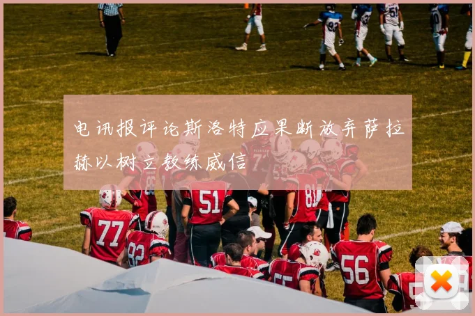 电讯报评论斯洛特应果断放弃萨拉赫以树立教练威信