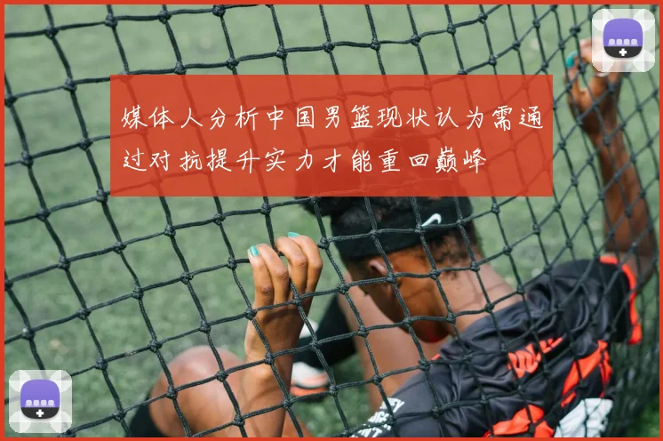 媒体人分析中国男篮现状认为需通过对抗提升实力才能重回巅峰