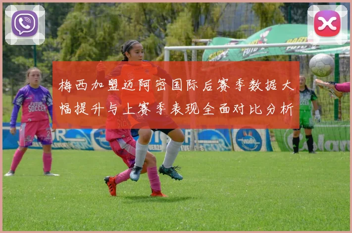 梅西加盟迈阿密国际后赛季数据大幅提升与上赛季表现全面对比分析