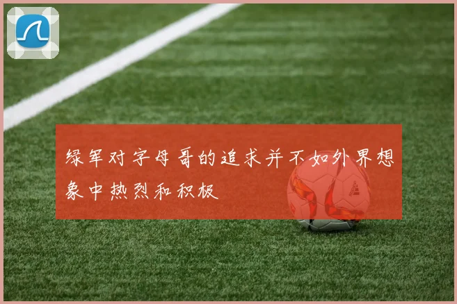 绿军对字母哥的追求并不如外界想象中热烈和积极