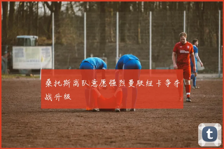 桑托斯离队意愿强烈曼联纽卡争夺战升级