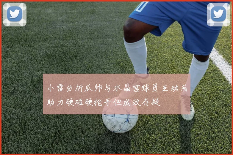 小雷分析瓜帅与水晶宫球员互动或助力硬碰硬枪手但成效存疑