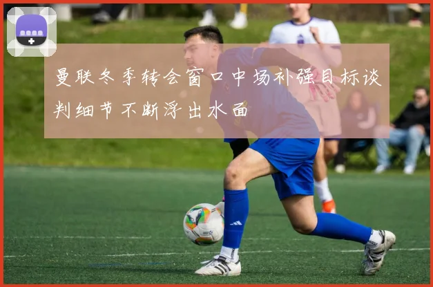 曼联冬季转会窗口中场补强目标谈判细节不断浮出水面