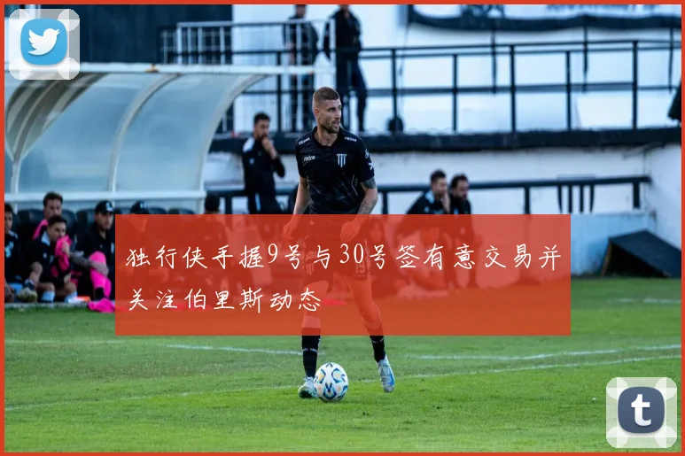 独行侠手握9号与30号签有意交易并关注伯里斯动态